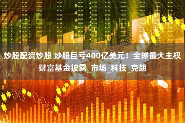 炒股配资炒股 炒股巨亏400亿美元！全球最大主权财富基金披露_市场_科技_克朗