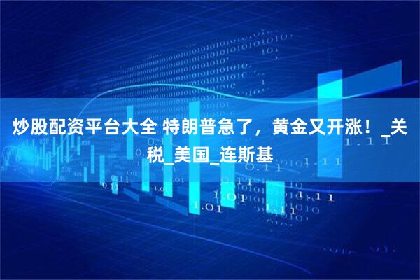 炒股配资平台大全 特朗普急了，黄金又开涨！_关税_美国_连斯基