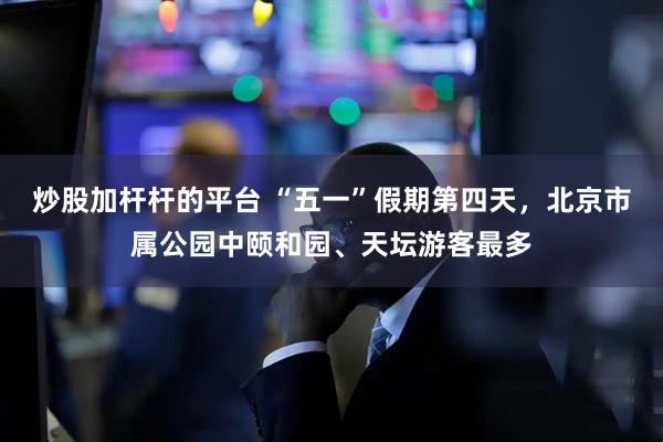 炒股加杆杆的平台 “五一”假期第四天，北京市属公园中颐和园、天坛游客最多