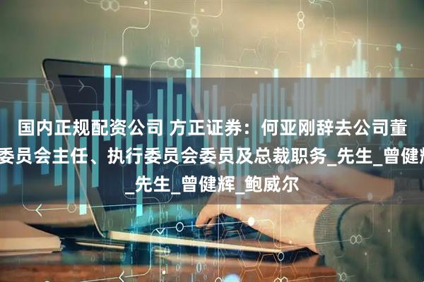 国内正规配资公司 方正证券：何亚刚辞去公司董事、执行委员会主任、执行委员会委员及总裁职务_先生_曾健辉_鲍威尔