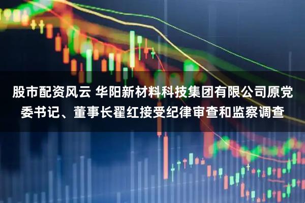 股市配资风云 华阳新材料科技集团有限公司原党委书记、董事长翟红接受纪律审查和监察调查