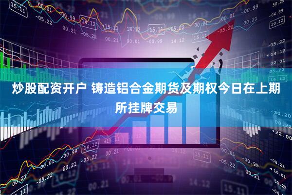 炒股配资开户 铸造铝合金期货及期权今日在上期所挂牌交易