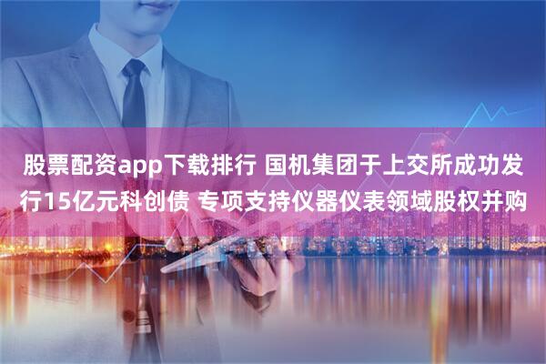 股票配资app下载排行 国机集团于上交所成功发行15亿元科创债 专项支持仪器仪表领域股权并购