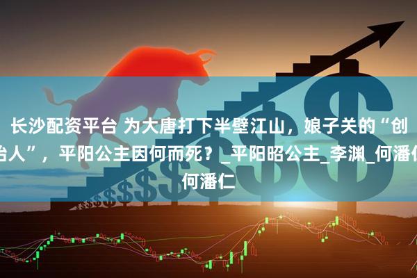 长沙配资平台 为大唐打下半壁江山，娘子关的“创始人”，平阳公主因何而死？_平阳昭公主_李渊_何潘仁