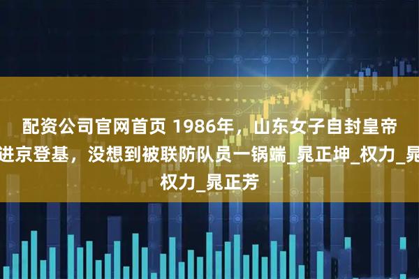 配资公司官网首页 1986年，山东女子自封皇帝密谋进京登基，没想到被联防队员一锅端_晁正坤_权力_晁正芳