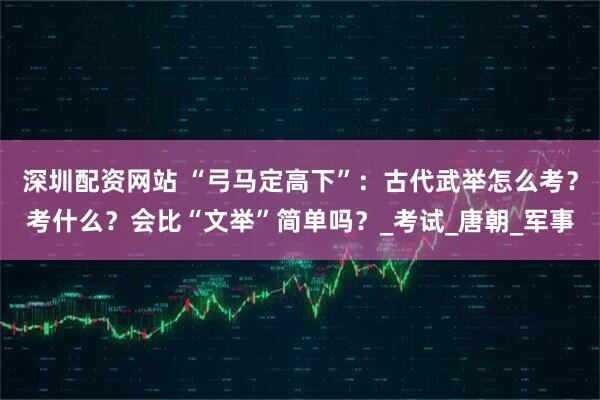 深圳配资网站 “弓马定高下”：古代武举怎么考？考什么？会比“文举”简单吗？_考试_唐朝_军事