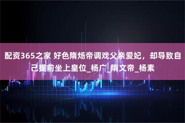配资365之家 好色隋炀帝调戏父亲爱妃，却导致自己提前坐上皇位_杨广_隋文帝_杨素