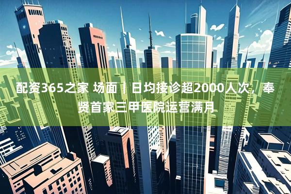 配资365之家 场面｜日均接诊超2000人次，奉贤首家三甲医院运营满月