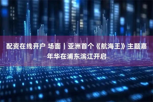 配资在线开户 场面｜亚洲首个《航海王》主题嘉年华在浦东滨江开启