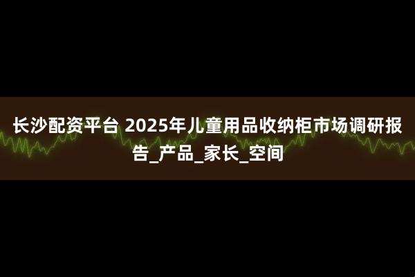 长沙配资平台 2025年儿童用品收纳柜市场调研报告_产品_家长_空间