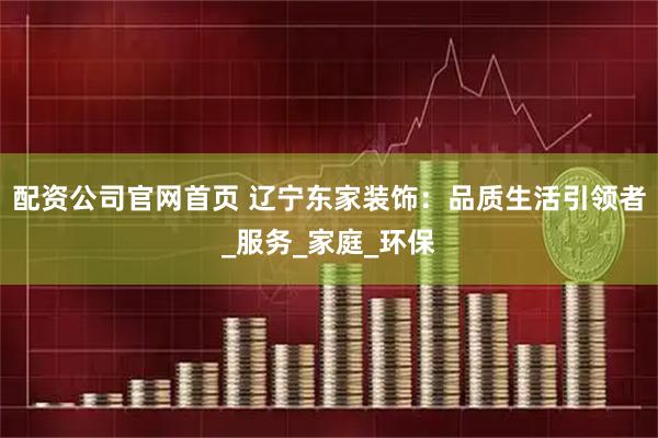 配资公司官网首页 辽宁东家装饰：品质生活引领者_服务_家庭_环保