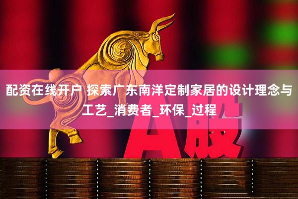 配资在线开户 探索广东南洋定制家居的设计理念与工艺_消费者_环保_过程
