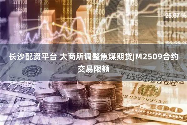长沙配资平台 大商所调整焦煤期货JM2509合约交易限额