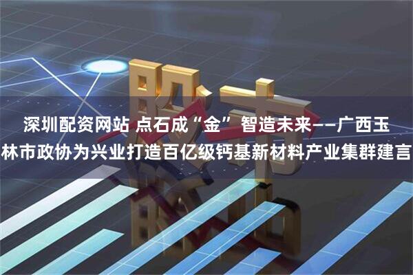 深圳配资网站 点石成“金” 智造未来——广西玉林市政协为兴业打造百亿级钙基新材料产业集群建言