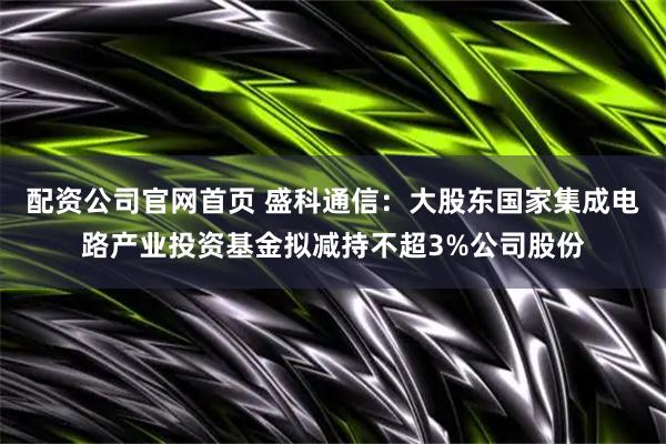 配资公司官网首页 盛科通信：大股东国家集成电路产业投资基金拟减持不超3%公司股份