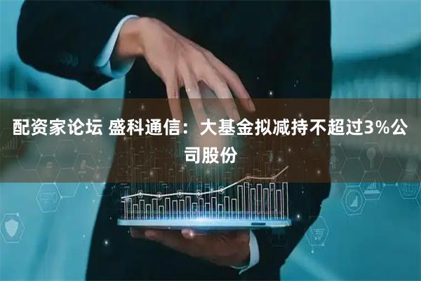 配资家论坛 盛科通信：大基金拟减持不超过3%公司股份