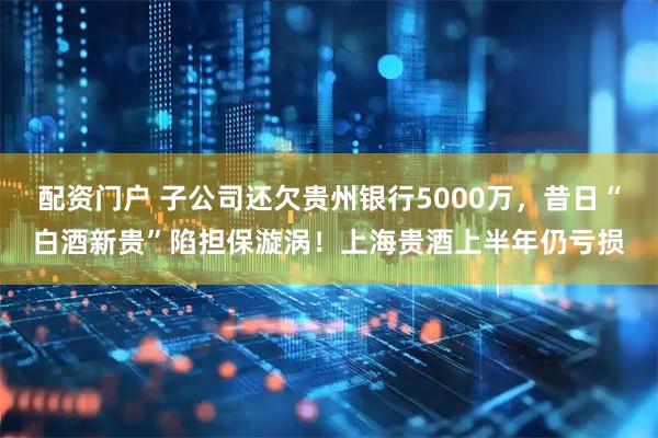 配资门户 子公司还欠贵州银行5000万，昔日“白酒新贵”陷担保漩涡！上海贵酒上半年仍亏损