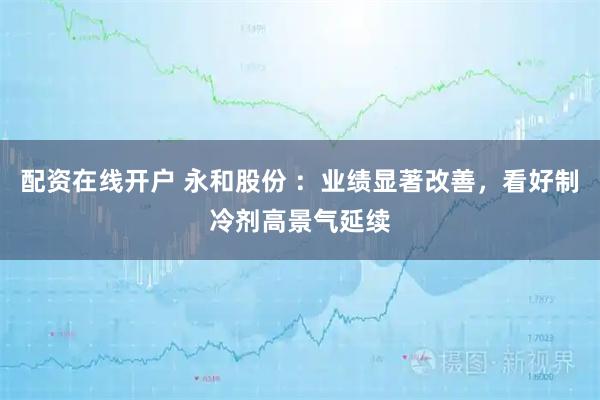 配资在线开户 永和股份 ：业绩显著改善，看好制冷剂高景气延续