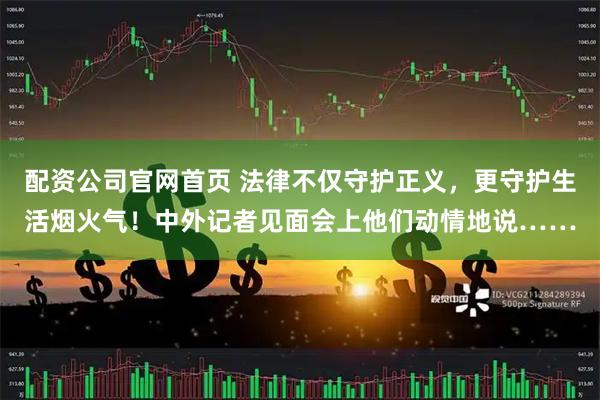 配资公司官网首页 法律不仅守护正义，更守护生活烟火气！中外记者见面会上他们动情地说……