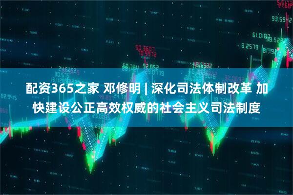 配资365之家 邓修明 | 深化司法体制改革 加快建设公正高效权威的社会主义司法制度
