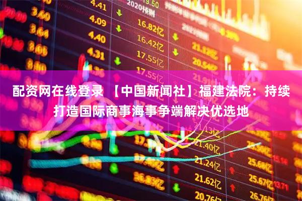 配资网在线登录 【中国新闻社】福建法院：持续打造国际商事海事争端解决优选地
