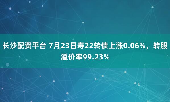 长沙配资平台 7月23日寿22转债上涨0.06%，转股溢价率99.23%