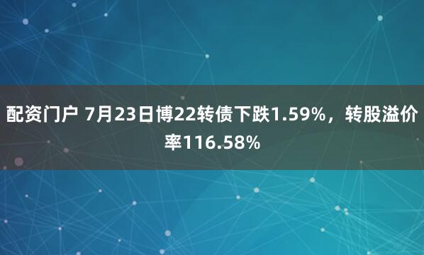配资门户 7月23日博22转债下跌1.59%，转股溢价率116.58%