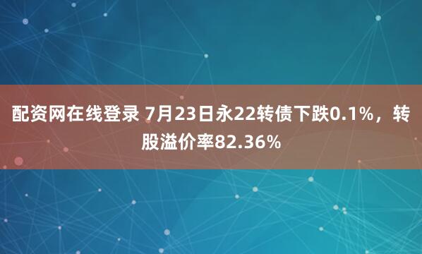 配资网在线登录 7月23日永22转债下跌0.1%，转股溢价率82.36%
