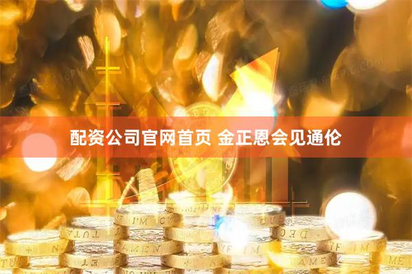 配资公司官网首页 金正恩会见通伦