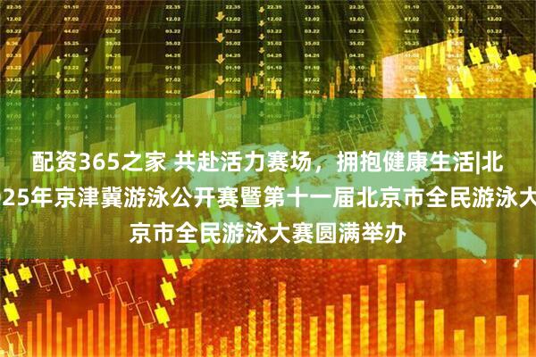 配资365之家 共赴活力赛场，拥抱健康生活|北京体彩杯2025年京津冀游泳公开赛暨第十一届北京市全民游泳大赛圆满举办