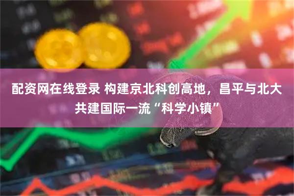 配资网在线登录 构建京北科创高地，昌平与北大共建国际一流“科学小镇”